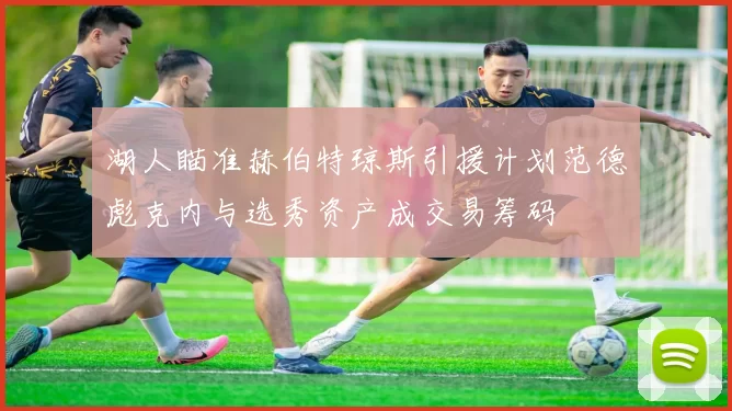 湖人瞄准赫伯特琼斯引援计划范德彪克内与选秀资产成交易筹码