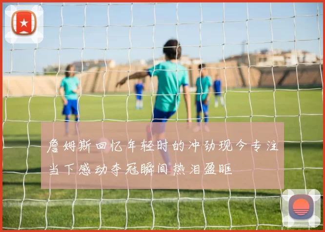 詹姆斯回忆年轻时的冲劲现今专注当下感动夺冠瞬间热泪盈眶