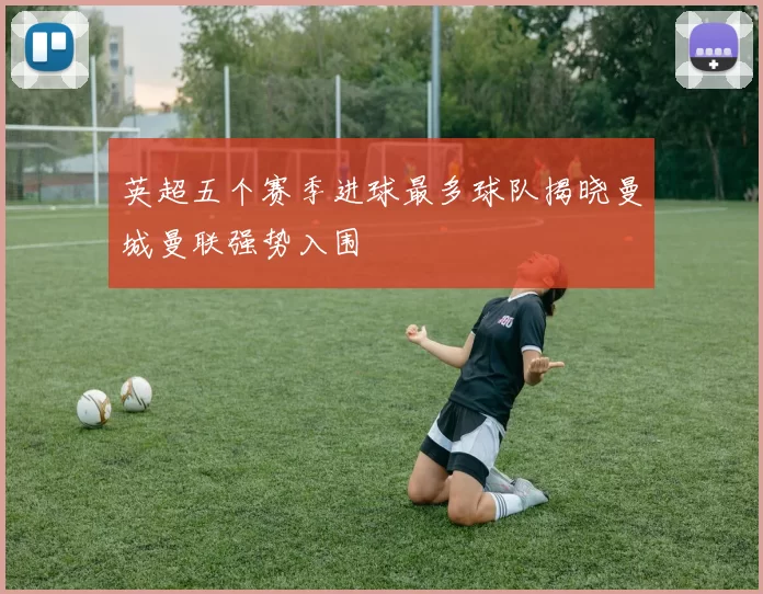 英超五个赛季进球最多球队揭晓曼城曼联强势入围