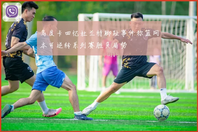 乌度卡回忆杜兰特脚趾事件称篮网本可逆转系列赛胜负局势