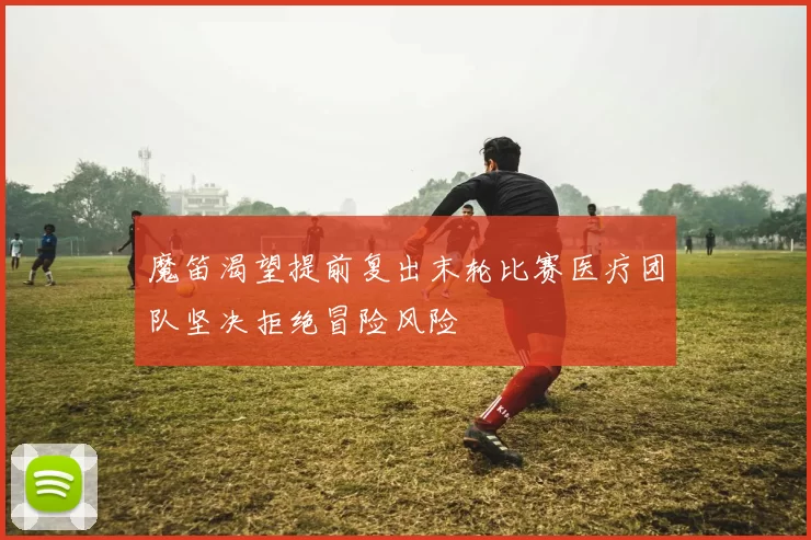 魔笛渴望提前复出末轮比赛医疗团队坚决拒绝冒险风险
