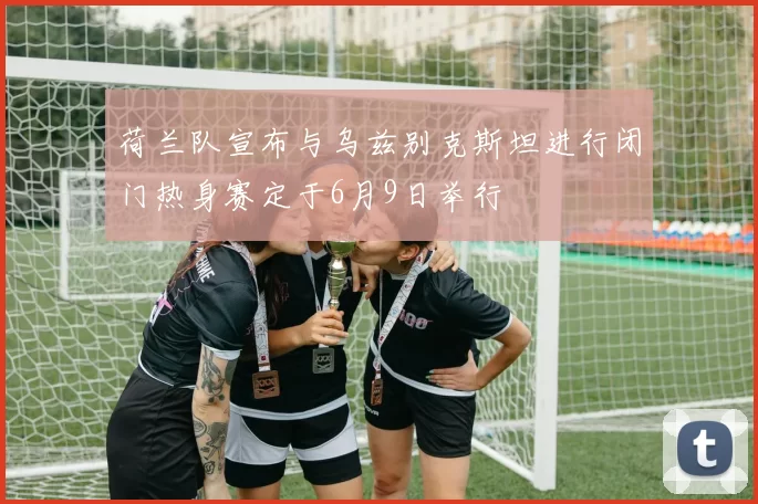 荷兰队宣布与乌兹别克斯坦进行闭门热身赛定于6月9日举行