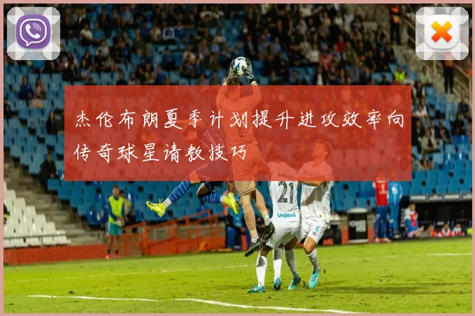 杰伦布朗夏季计划提升进攻效率向传奇球星请教技巧