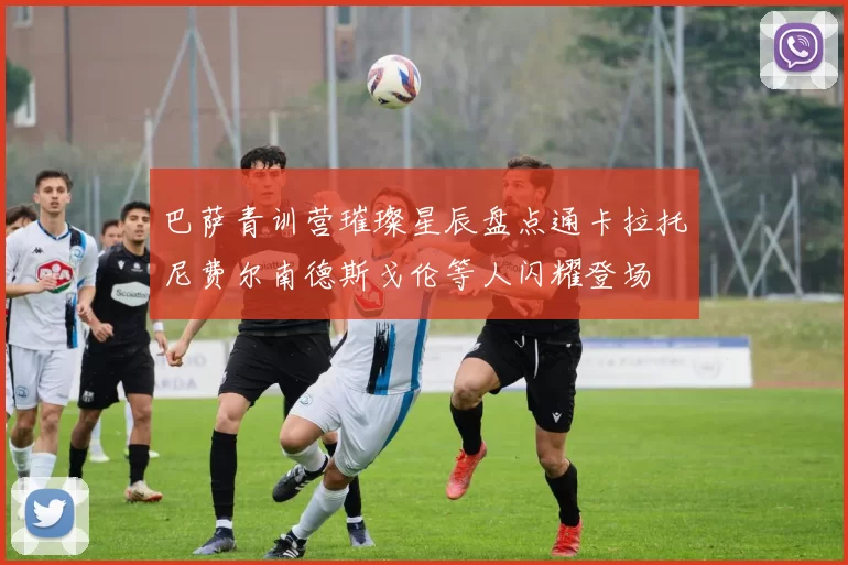 巴萨青训营璀璨星辰盘点通卡拉托尼费尔南德斯戈伦等人闪耀登场