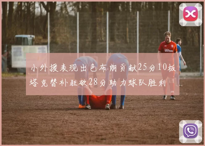 小外援表现出色布朗贡献25分10板塔克替补狂砍28分助力球队胜利
