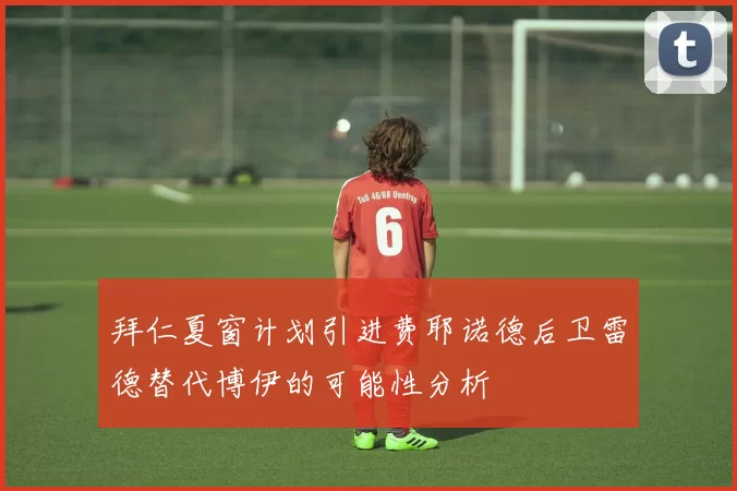 拜仁夏窗计划引进费耶诺德后卫雷德替代博伊的可能性分析