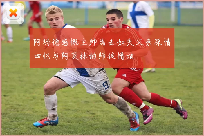 阿玛德感慨主帅离去如失父亲深情回忆与阿莫林的师徒情谊