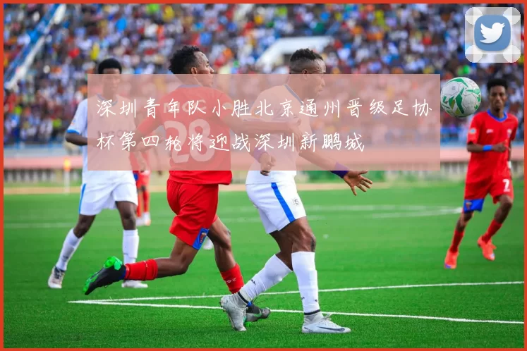 深圳青年队小胜北京通州晋级足协杯第四轮将迎战深圳新鹏城