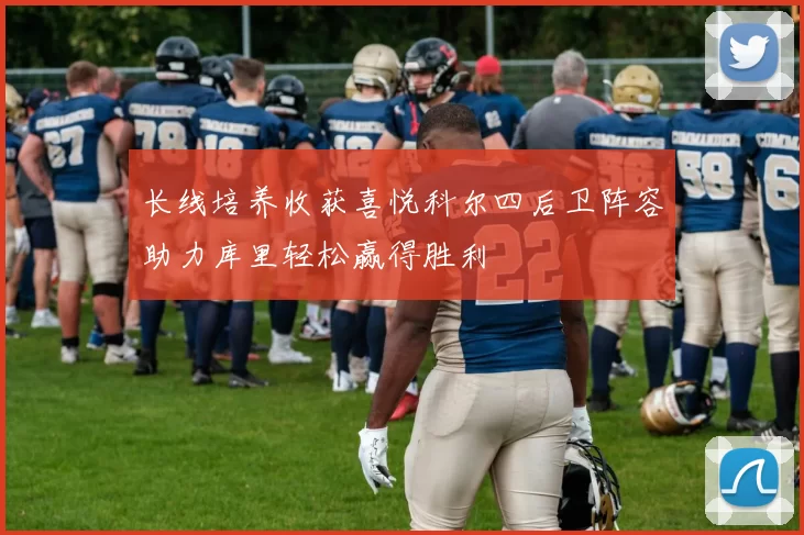 长线培养收获喜悦科尔四后卫阵容助力库里轻松赢得胜利