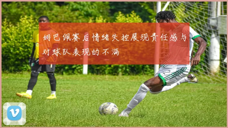 姆巴佩赛后情绪失控展现责任感与对球队表现的不满