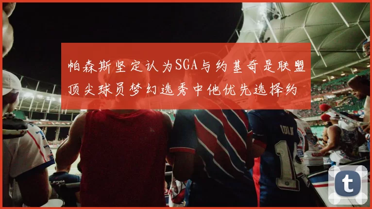 帕森斯坚定认为SGA与约基奇是联盟顶尖球员梦幻选秀中他优先选择约基奇