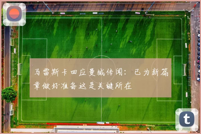 马雷斯卡回应曼城传闻：已为新篇章做好准备这是关键所在